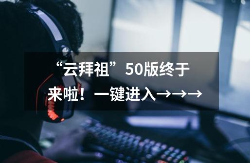 “云拜祖”5.0版终于来啦!一键进入→→→-第1张-游戏资讯-龙启网络
