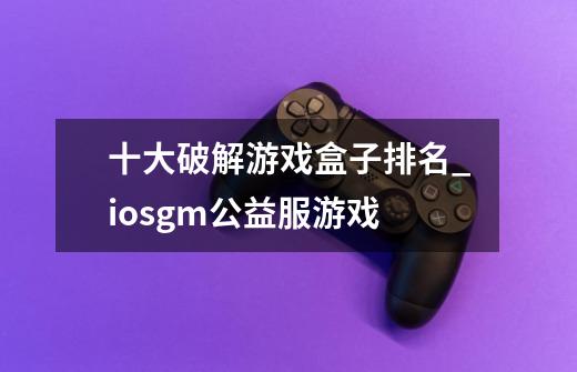 十大破解游戏盒子排名_iosgm公益服游戏-第1张-游戏资讯-龙启网络