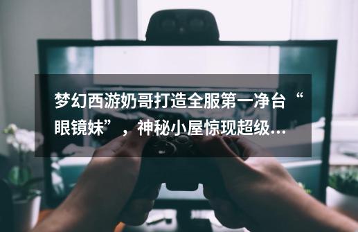 梦幻西游奶哥打造全服第一净台“眼镜妹”,神秘小屋惊现超级兽诀-第1张-游戏资讯-龙启网络