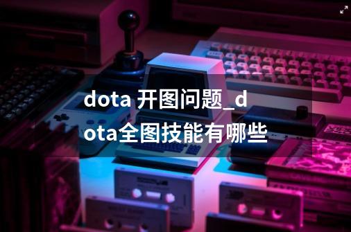dota 开图问题_dota全图技能有哪些-第1张-游戏资讯-龙启网络