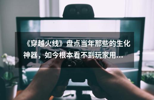 《穿越火线》盘点当年那些的生化神器,如今根本看不到玩家用了-第1张-游戏资讯-龙启网络