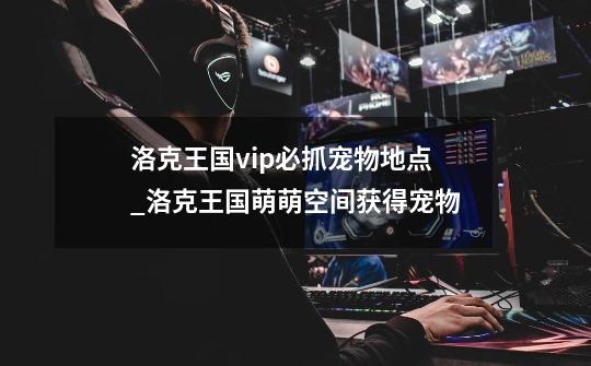 洛克王国vip必抓宠物地点_洛克王国萌萌空间获得宠物-第1张-游戏资讯-龙启网络