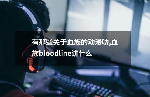 有那些关于血族的动漫叻,血族bloodline讲什么-第1张-游戏资讯-龙启网络
