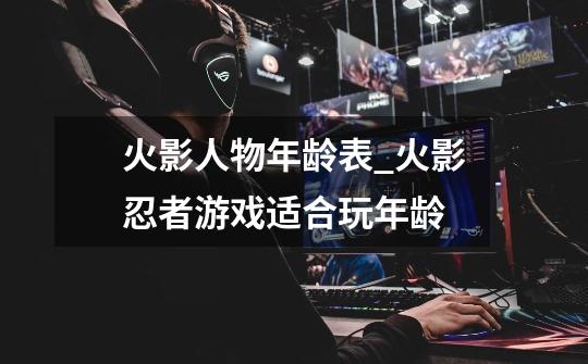 火影人物年龄表_火影忍者游戏适合玩年龄-第1张-游戏资讯-龙启网络