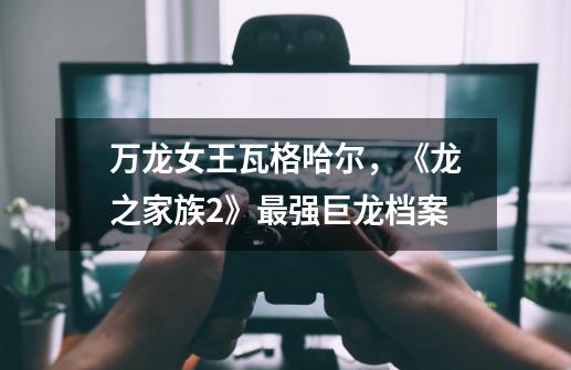 万龙女王瓦格哈尔,《龙之家族2》最强巨龙档案-第1张-游戏资讯-龙启网络