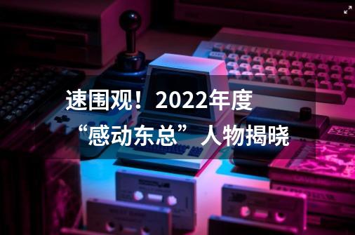 速围观!2022年度“感动东总”人物揭晓-第1张-游戏资讯-龙启网络