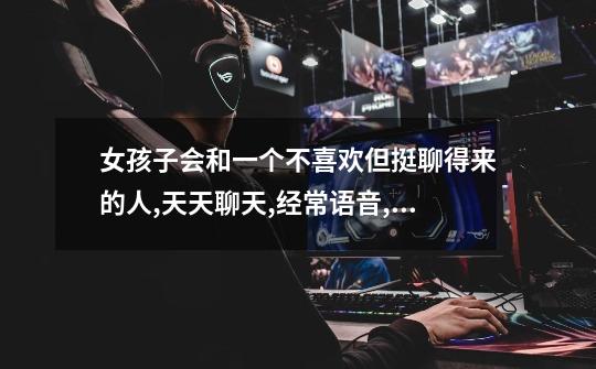 女孩子会和一个不喜欢但挺聊得来的人,天天聊天,经常语音,打游戏吗?_玩游戏喜欢开麦的女孩子是怎样的-第1张-游戏资讯-龙启网络