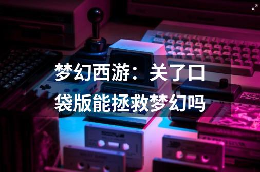 梦幻西游:关了口袋版能拯救梦幻吗-第1张-游戏资讯-龙启网络