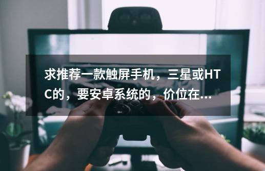 求推荐一款触屏手机,三星或HTC的,要安卓系统的,价位在两千到三千,一定要有白色的,适合玩游戏,性能好,三星游戏手机推荐-第1张-游戏资讯-龙启网络