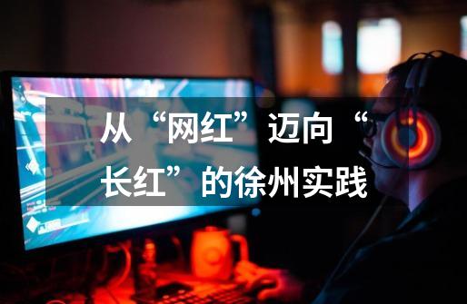 从“网红”迈向“长红”的徐州实践-第1张-游戏资讯-龙启网络