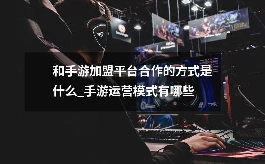 和手游加盟平台合作的方式是什么_手游运营模式有哪些-第1张-游戏资讯-龙启网络