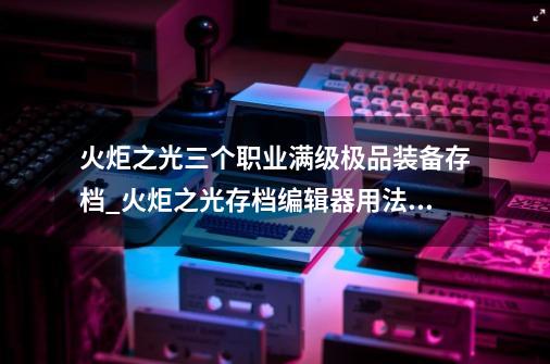 火炬之光三个职业满级极品装备存档_火炬之光存档编辑器用法教程-第1张-游戏资讯-龙启网络