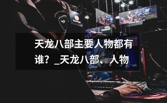 天龙八部主要人物都有谁?_天龙八部、人物-第1张-游戏资讯-龙启网络