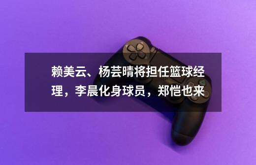 赖美云、杨芸晴将担任篮球经理,李晨化身球员,郑恺也来-第1张-游戏资讯-龙启网络