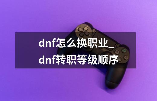 dnf怎么换职业_dnf转职等级顺序-第1张-游戏资讯-龙启网络