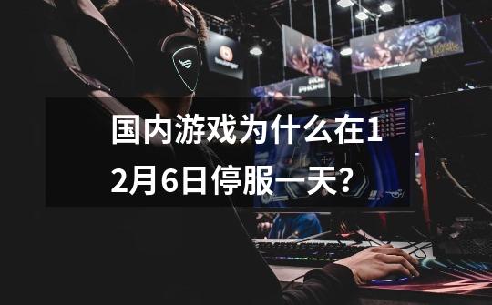 国内游戏为什么在12月6日停服一天?-第1张-游戏资讯-龙启网络