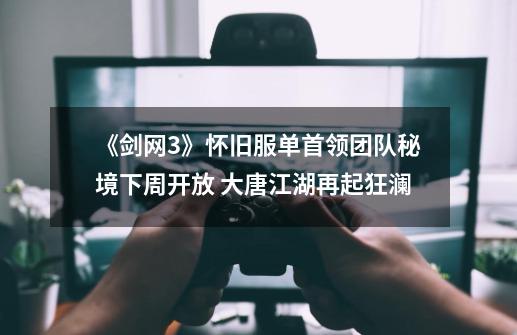 《剑网3》怀旧服单首领团队秘境下周开放 大唐江湖再起狂澜-第1张-游戏资讯-龙启网络