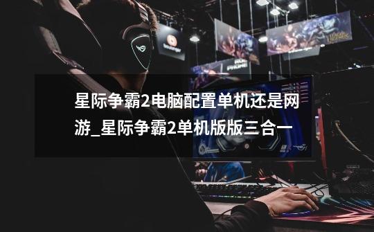 星际争霸2电脑配置单机还是网游_星际争霸2单机版版三合一-第1张-游戏资讯-龙启网络