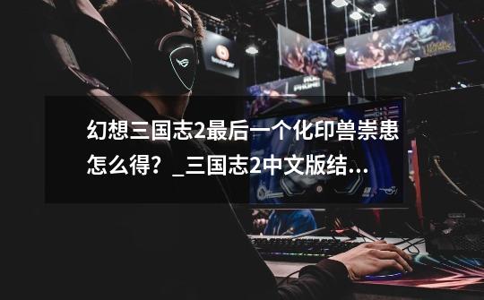 幻想三国志2最后一个化印兽崇患怎么得?_三国志2中文版结局-第1张-游戏资讯-龙启网络