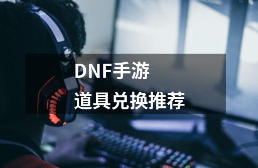 DNF手游 道具兑换推荐-第1张-游戏资讯-龙启网络