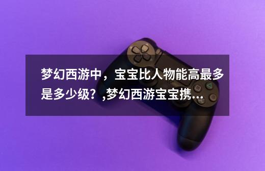 梦幻西游中，宝宝比人物能高最多是多少级？,梦幻西游宝宝携带等级-第1张-游戏资讯-龙启网络