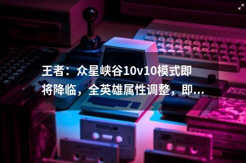 王者:众星峡谷10v10模式即将降临,全英雄属性调整,即将上线-第1张-游戏资讯-龙启网络