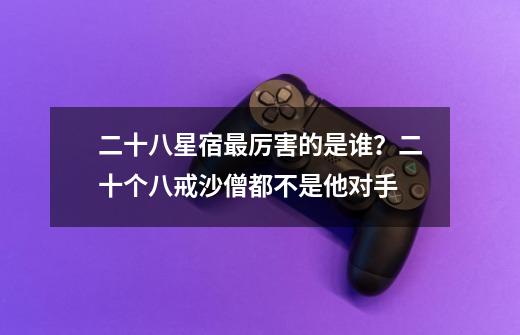 二十八星宿最厉害的是谁?二十个八戒沙僧都不是他对手-第1张-游戏资讯-龙启网络