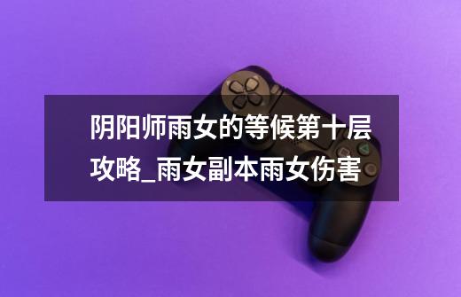 阴阳师雨女的等候第十层攻略_雨女副本雨女伤害-第1张-游戏资讯-龙启网络