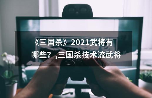 《三国杀》2021武将有哪些?,三国杀技术流武将-第1张-游戏资讯-龙启网络