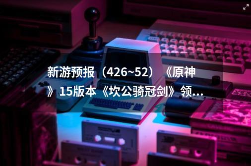 新游预报(4.26~5.2)《原神》1.5版本《坎公骑冠剑》领衔-第1张-游戏资讯-龙启网络