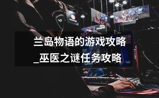 兰岛物语的游戏攻略_巫医之谜任务攻略-第1张-游戏资讯-龙启网络