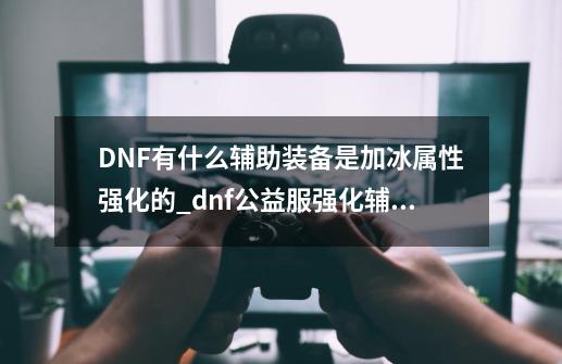 DNF有什么辅助装备是加冰属性强化的_dnf公益服强化辅助-第1张-游戏资讯-龙启网络