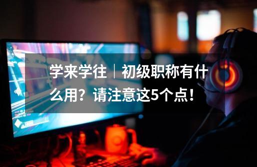 学来学往|初级职称有什么用?请注意这5个点!-第1张-游戏资讯-龙启网络