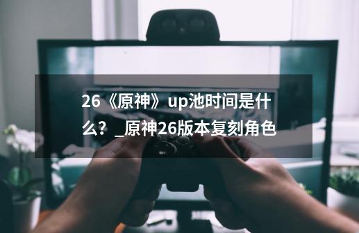 2.6《原神》up池时间是什么?_原神26版本复刻角色-第1张-游戏资讯-龙启网络