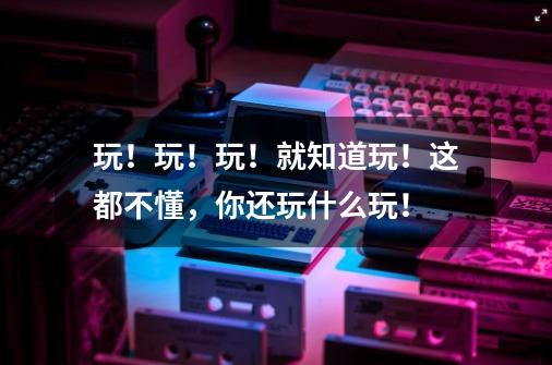 玩!玩!玩!就知道玩!这都不懂,你还玩什么玩!-第1张-游戏资讯-龙启网络