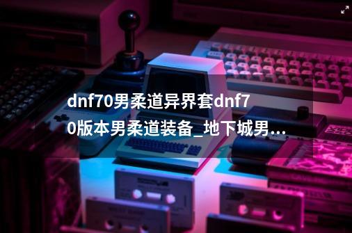 dnf70男柔道异界套dnf70版本男柔道装备_地下城男柔道用什么武器-第1张-游戏资讯-龙启网络