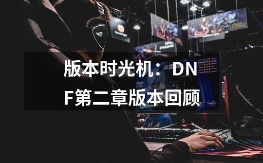 版本时光机:DNF第二章版本回顾-第1张-游戏资讯-龙启网络