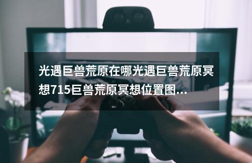 光遇巨兽荒原在哪光遇巨兽荒原冥想7.15巨兽荒原冥想位置图文介绍,光遇每日任务巨兽荒原冥想-第1张-游戏资讯-龙启网络