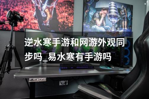 逆水寒手游和网游外观同步吗_易水寒有手游吗-第1张-游戏资讯-龙启网络
