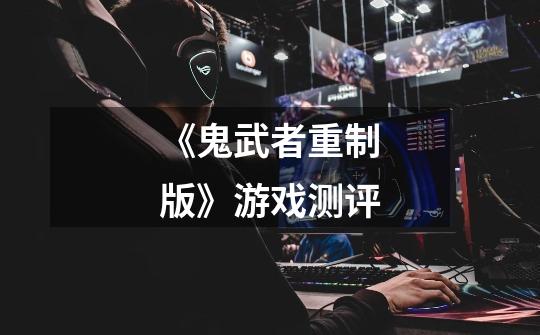 《鬼武者重制版》游戏测评-第1张-游戏资讯-龙启网络