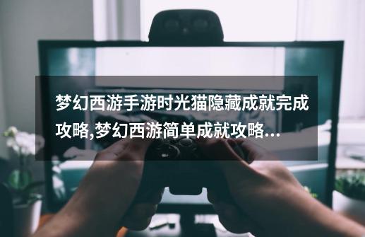梦幻西游手游时光猫隐藏成就完成攻略,梦幻西游简单成就攻略大全-第1张-游戏资讯-龙启网络