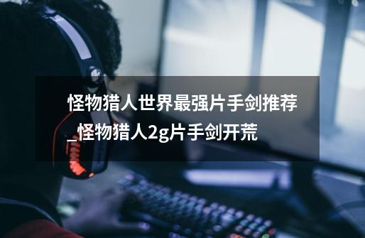 怪物猎人世界最强片手剑推荐_怪物猎人2g片手剑开荒-第1张-游戏资讯-龙启网络