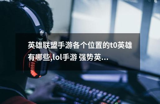 英雄联盟手游各个位置的t0英雄有哪些?,lol手游 强势英雄-第1张-游戏资讯-龙启网络