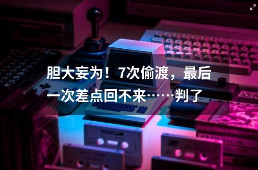胆大妄为!7次偷渡,最后一次差点回不来……判了-第1张-游戏资讯-龙启网络