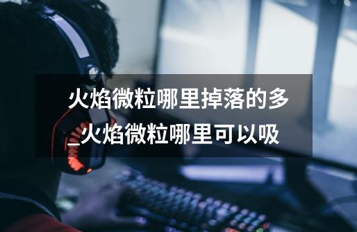火焰微粒哪里掉落的多_火焰微粒哪里可以吸-第1张-游戏资讯-龙启网络