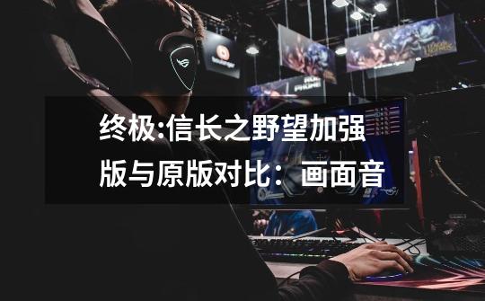 终极:信长之野望加强版与原版对比:画面音-第1张-游戏资讯-龙启网络