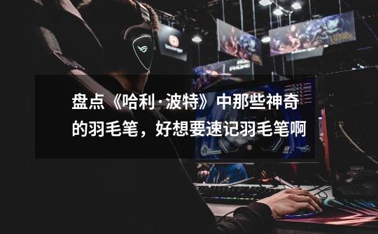 盘点《哈利·波特》中那些神奇的羽毛笔,好想要速记羽毛笔啊-第1张-游戏资讯-龙启网络