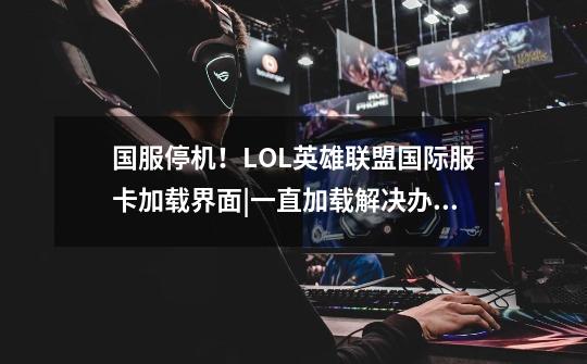 国服停机!LOL英雄联盟国际服卡加载界面|一直加载解决办法-第1张-游戏资讯-龙启网络
