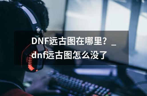 DNF远古图在哪里?_dnf远古图怎么没了-第1张-游戏资讯-龙启网络