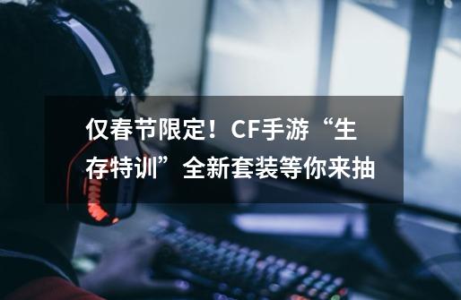 仅春节限定!CF手游“生存特训”全新套装等你来抽-第1张-游戏资讯-龙启网络